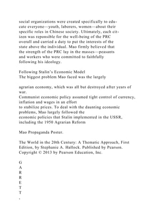 social organizations were created specifically to edu-
cate everyone—youth, laborers, women—about their
specific roles in Chinese society. Ultimately, each cit-
izen was reponsible for the well-being of the PRC
overall and carried a duty to put the interests of the
state above the individual. Mao firmly believed that
the strength of the PRC lay in the masses—peasants
and workers who were committed to faithfully
following his ideology.
Following Stalin’s Economic Model
The biggest problem Mao faced was the largely
agrarian economy, which was all but destroyed after years of
war.
Communist economic policy assumed tight control of currency,
inflation and wages in an effort
to stabilize prices. To deal with the daunting economic
problems, Mao largely followed the
economic policies that Stalin implemented in the USSR,
including the 1950 Agrarian Reform
Mao Propaganda Poster.
The World in the 20th Century: A Thematic Approach, First
Edition, by Stephanie A. Hallock. Published by Pearson.
Copyright © 2013 by Pearson Education, Inc.
G
A
R
R
E
T
T
,
 
