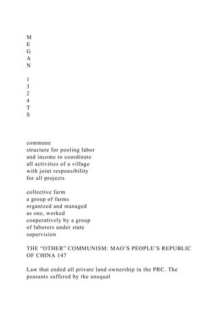 M
E
G
A
N
1
3
2
4
T
S
commune
structure for pooling labor
and income to coordinate
all activities of a village
with joint responsibility
for all projects
collective farm
a group of farms
organized and managed
as one, worked
cooperatively by a group
of laborers under state
supervision
THE “OTHER” COMMUNISM: MAO’S PEOPLE’S REPUBLIC
OF CHINA 147
Law that ended all private land ownership in the PRC. The
peasants suffered by the unequal
 