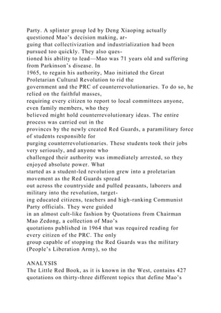 Party. A splinter group led by Deng Xiaoping actually
questioned Mao’s decision making, ar-
guing that collectivization and industrialization had been
pursued too quickly. They also ques-
tioned his ability to lead—Mao was 71 years old and suffering
from Parkinson’s disease. In
1965, to regain his authority, Mao initiated the Great
Proletarian Cultural Revolution to rid the
government and the PRC of counterrevolutionaries. To do so, he
relied on the faithful masses,
requiring every citizen to report to local committees anyone,
even family members, who they
believed might hold counterrevolutionary ideas. The entire
process was carried out in the
provinces by the newly created Red Guards, a paramilitary force
of students responsible for
purging counterrevolutionaries. These students took their jobs
very seriously, and anyone who
challenged their authority was immediately arrested, so they
enjoyed absolute power. What
started as a student-led revolution grew into a proletarian
movement as the Red Guards spread
out across the countryside and pulled peasants, laborers and
military into the revolution, target-
ing educated citizens, teachers and high-ranking Communist
Party officials. They were guided
in an almost cult-like fashion by Quotations from Chairman
Mao Zedong, a collection of Mao’s
quotations published in 1964 that was required reading for
every citizen of the PRC. The only
group capable of stopping the Red Guards was the military
(People’s Liberation Army), so the
ANALYSIS
The Little Red Book, as it is known in the West, contains 427
quotations on thirty-three different topics that define Mao’s
 