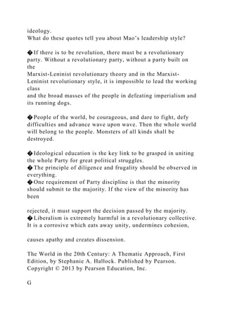 ideology.
What do these quotes tell you about Mao’s leadership style?
� If there is to be revolution, there must be a revolutionary
party. Without a revolutionary party, without a party built on
the
Marxist-Leninist revolutionary theory and in the Marxist-
Leninist revolutionary style, it is impossible to lead the working
class
and the broad masses of the people in defeating imperialism and
its running dogs.
� People of the world, be courageous, and dare to fight, defy
difficulties and advance wave upon wave. Then the whole world
will belong to the people. Monsters of all kinds shall be
destroyed.
� Ideological education is the key link to be grasped in uniting
the whole Party for great political struggles.
� The principle of diligence and frugality should be observed in
everything.
� One requirement of Party discipline is that the minority
should submit to the majority. If the view of the minority has
been
rejected, it must support the decision passed by the majority.
� Liberalism is extremely harmful in a revolutionary collective.
It is a corrosive which eats away unity, undermines cohesion,
causes apathy and creates dissension.
The World in the 20th Century: A Thematic Approach, First
Edition, by Stephanie A. Hallock. Published by Pearson.
Copyright © 2013 by Pearson Education, Inc.
G
 