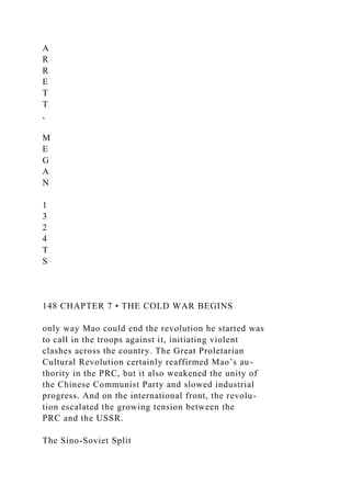 A
R
R
E
T
T
,
M
E
G
A
N
1
3
2
4
T
S
148 CHAPTER 7 • THE COLD WAR BEGINS
only way Mao could end the revolution he started was
to call in the troops against it, initiating violent
clashes across the country. The Great Proletarian
Cultural Revolution certainly reaffirmed Mao’s au-
thority in the PRC, but it also weakened the unity of
the Chinese Communist Party and slowed industrial
progress. And on the international front, the revolu-
tion escalated the growing tension between the
PRC and the USSR.
The Sino-Soviet Split
 