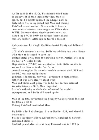 As far back as the 1930s, Stalin had served more
as an advisor to Mao than a provider. Mao lis-
tened, but he mostly ignored the advice, particu-
larly when Stalin suggested that Mao and Chiang
Kai-Shek acquiesce to U.S. attempts to force a
compromise between them to govern China after
WWII. But once Mao seized control and estab-
lished the PRC in 1949, he needed financial and
military support. Although he feared a loss of
independence, he sought the Sino-Soviet Treaty and followed
most
of Stalin’s economic advice. Stalin was driven into the alliance
with Mao by his need to keep the
United States away from the growing power. Particularly once
the North Atlantic Treaty
Organization (NATO) was created in 1949, Stalin wanted to
secure his alliances in the Pacific to
control the region. So the relationship between the USSR and
the PRC was not really about
communist ideology, nor was it grounded in mutual trust;
rather, it was very clearly about what
Mao and Stalin each perceived to be best for his national
security interests. Still, Mao respected
Stalin’s authority as the leader of one of the world’s
superpowers, and Stalin did stand up for
Mao at the UN, boycotting the Security Council when the seat
for China went to
Chiang Kai-Shek instead of Mao.
By 1960, a lot had changed. Stalin died in 1953, and Mao did
not respect
Stalin’s successor, Nikita Khrushchev. Khrushchev harshly
criticized Stalin’s
leadership and Mao’s Great Leap Forward, and in 1959 he
 