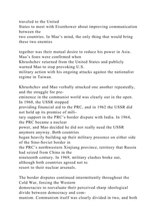 traveled to the United
States to meet with Eisenhower about improving communication
between the
two countries. In Mao’s mind, the only thing that would bring
these two enemies
together was their mutual desire to reduce his power in Asia.
Mao’s fears were confirmed when
Khrushchev returned from the United States and publicly
warned Mao to stop provoking U.S.
military action with his ongoing attacks against the nationalist
regime in Taiwan.
Khrushchev and Mao verbally attacked one another repeatedly,
and the struggle for pre-
eminence in the communist world was clearly out in the open.
In 1960, the USSR stopped
providing financial aid to the PRC, and in 1962 the USSR did
not hold up its promise of mili-
tary support in the PRC’s border dispute with India. In 1964,
the PRC became a nuclear
power, and Mao decided he did not really need the USSR
anymore anyway. Both countries
began heavily building up their military presence on either side
of the Sino-Soviet border in
the PRC’s northwestern Xinjiang province, territory that Russia
had seized from China in the
nineteenth century. In 1969, military clashes broke out,
although both countries agreed not to
resort to their nuclear arsenals.
The border disputes continued intermittently throughout the
Cold War, forcing the Western
democracies to reevaluate their perceived sharp ideological
divide between democracy and com-
munism. Communism itself was clearly divided in two, and both
 