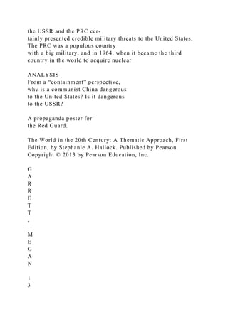 the USSR and the PRC cer-
tainly presented credible military threats to the United States.
The PRC was a populous country
with a big military, and in 1964, when it became the third
country in the world to acquire nuclear
ANALYSIS
From a “containment” perspective,
why is a communist China dangerous
to the United States? Is it dangerous
to the USSR?
A propaganda poster for
the Red Guard.
The World in the 20th Century: A Thematic Approach, First
Edition, by Stephanie A. Hallock. Published by Pearson.
Copyright © 2013 by Pearson Education, Inc.
G
A
R
R
E
T
T
,
M
E
G
A
N
1
3
 