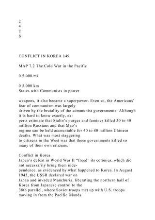 2
4
T
S
CONFLICT IN KOREA 149
MAP 7.2 The Cold War in the Pacific
0 5,000 mi
0 5,000 km
States with Communists in power
weapons, it also became a superpower. Even so, the Americans’
fear of communism was largely
driven by the brutality of the communist governments. Although
it is hard to know exactly, ex-
perts estimate that Stalin’s purges and famines killed 30 to 40
million Russians and that Mao’s
regime can be held accountable for 40 to 80 million Chinese
deaths. What was most staggering
to citizens in the West was that these governments killed so
many of their own citizens.
Conflict in Korea
Japan’s defeat in World War II “freed” its colonies, which did
not necessarily bring them inde-
pendence, as evidenced by what happened to Korea. In August
1945, the USSR declared war on
Japan and invaded Manchuria, liberating the northern half of
Korea from Japanese control to the
38th parallel, where Soviet troops met up with U.S. troops
moving in from the Pacific islands.
 