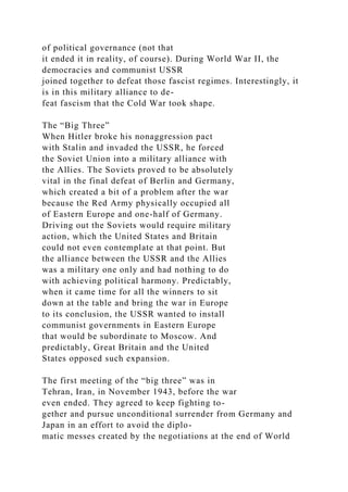 of political governance (not that
it ended it in reality, of course). During World War II, the
democracies and communist USSR
joined together to defeat those fascist regimes. Interestingly, it
is in this military alliance to de-
feat fascism that the Cold War took shape.
The “Big Three”
When Hitler broke his nonaggression pact
with Stalin and invaded the USSR, he forced
the Soviet Union into a military alliance with
the Allies. The Soviets proved to be absolutely
vital in the final defeat of Berlin and Germany,
which created a bit of a problem after the war
because the Red Army physically occupied all
of Eastern Europe and one-half of Germany.
Driving out the Soviets would require military
action, which the United States and Britain
could not even contemplate at that point. But
the alliance between the USSR and the Allies
was a military one only and had nothing to do
with achieving political harmony. Predictably,
when it came time for all the winners to sit
down at the table and bring the war in Europe
to its conclusion, the USSR wanted to install
communist governments in Eastern Europe
that would be subordinate to Moscow. And
predictably, Great Britain and the United
States opposed such expansion.
The first meeting of the “big three” was in
Tehran, Iran, in November 1943, before the war
even ended. They agreed to keep fighting to-
gether and pursue unconditional surrender from Germany and
Japan in an effort to avoid the diplo-
matic messes created by the negotiations at the end of World
 