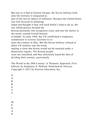 But just as it had in Eastern Europe, the Soviet military held
onto the territory it conquered as
part of the Soviet sphere of influence. Because the United States
was still focused on defeating
Japan and thought it may still need Stalin’s help to do so, the
two Allied powers divided the
Korean peninsula into occupation zones and sent the matter to
the newly created United Nations
to handle. In early 1948, the UN established a temporary
commission to oversee elections to re-
unite the country in May. But the Soviet military refused to
allow UN workers into the north,
making it clear that Korea would not be reunited under a
democratic regime. The Korean people
were not consulted, and they absolutely hated the idea of
dividing their country, particularly
The World in the 20th Century: A Thematic Approach, First
Edition, by Stephanie A. Hallock. Published by Pearson.
Copyright © 2013 by Pearson Education, Inc.
G
A
R
R
E
T
T
,
M
E
G
A
N
 