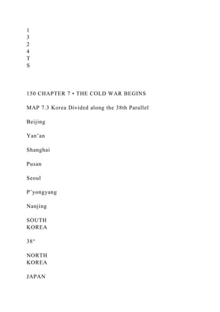 1
3
2
4
T
S
150 CHAPTER 7 • THE COLD WAR BEGINS
MAP 7.3 Korea Divided along the 38th Parallel
Beijing
Yan’an
Shanghai
Pusan
Seoul
P’yongyang
Nanjing
SOUTH
KOREA
38°
NORTH
KOREA
JAPAN
 
