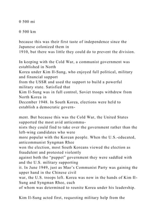 0 500 mi
0 500 km
because this was their first taste of independence since the
Japanese colonized them in
1910, but there was little they could do to prevent the division.
In keeping with the Cold War, a communist government was
established in North
Korea under Kim Il-Sung, who enjoyed full political, military
and financial support
from the USSR and used the support to build a powerful
military state. Satisfied that
Kim Il-Sung was in full control, Soviet troops withdrew from
North Korea in
December 1948. In South Korea, elections were held to
establish a democratic govern-
ment. But because this was the Cold War, the United States
supported the most avid anticommu-
nists they could find to take over the government rather than the
left-wing candidates who were
more popular with the Korean people. When the U.S.-educated,
anticommunist Syngman Rhee
won the election, most South Koreans viewed the election as
fraudulent and protested violently
against both the “puppet” government they were saddled with
and the U.S. military supporting
it. In June 1949, just as Mao’s Communist Party was gaining the
upper hand in the Chinese civil
war, the U.S. troops left. Korea was now in the hands of Kim Il-
Sung and Syngman Rhee, each
of whom was determined to reunite Korea under his leadership.
Kim Il-Sung acted first, requesting military help from the
 