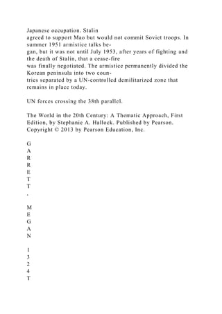 Japanese occupation. Stalin
agreed to support Mao but would not commit Soviet troops. In
summer 1951 armistice talks be-
gan, but it was not until July 1953, after years of fighting and
the death of Stalin, that a cease-fire
was finally negotiated. The armistice permanently divided the
Korean peninsula into two coun-
tries separated by a UN-controlled demilitarized zone that
remains in place today.
UN forces crossing the 38th parallel.
The World in the 20th Century: A Thematic Approach, First
Edition, by Stephanie A. Hallock. Published by Pearson.
Copyright © 2013 by Pearson Education, Inc.
G
A
R
R
E
T
T
,
M
E
G
A
N
1
3
2
4
T
 