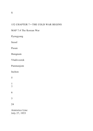 S
152 CHAPTER 7 • THE COLD WAR BEGINS
MAP 7.4 The Korean War
Pyongyang
Seoul
Pusan
Hungnam
Vladivostok
Panmunjom
Inchon
5
1
7
6
3
24
Armistice Line
July 27, 1953
 
