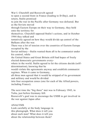 War I. Churchill and Roosevelt agreed
to open a second front in France (leading to D-Day), and in
return, Stalin promised
to join the war in the Pacific after Germany was defeated. But
as the Soviets moved
through Eastern Europe on their way to Germany, they held
onto the territory for
themselves. Churchill opposed Stalin’s actions, and in October
1944 they talked and
tentatively agreed on how they would divide up control of the
Balkans after the war.
There was a lot of tension over the countries of Eastern Europe
occupied by the
Soviet military—Stalin wanted them all to be communist under
his control, while
the United States and Great Britain still had hopes of freely
elected democratic governments every-
where in the world. Stalin agreed to let the citizens decide (self-
determination), knowing that he
would violate the agreements anyway and establish communist
regimes. When it came to Germany,
all three men agreed that it would be stripped of its government
and military and would be divided
into four occupation zones (one for each of the Allied powers,
including France).
The next time the “big three” met was in February 1945, in
Yalta, just before Germany fell.
Roosevelt’s goal was to encourage the USSR to get involved in
the war against Japan after
ANALYSIS
Look carefully at the body language in
this photograph. What does it tell you
about each man? What does it tell you
about the relationship between them?
 