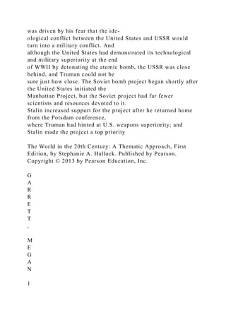 was driven by his fear that the ide-
ological conflict between the United States and USSR would
turn into a military conflict. And
although the United States had demonstrated its technological
and military superiority at the end
of WWII by detonating the atomic bomb, the USSR was close
behind, and Truman could not be
sure just how close. The Soviet bomb project began shortly after
the United States initiated the
Manhattan Project, but the Soviet project had far fewer
scientists and resources devoted to it.
Stalin increased support for the project after he returned home
from the Potsdam conference,
where Truman had hinted at U.S. weapons superiority; and
Stalin made the project a top priority
The World in the 20th Century: A Thematic Approach, First
Edition, by Stephanie A. Hallock. Published by Pearson.
Copyright © 2013 by Pearson Education, Inc.
G
A
R
R
E
T
T
,
M
E
G
A
N
1
 
