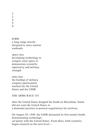 3
2
4
T
S
ICBM
a long-range missile
designed to carry nuclear
warheads
space race
developing technology to
conquer outer space to
demonstrate scientific
superiority and military
strength
arms race
the buildup of military
weapons (particularly
nuclear) by the United
States and the USSR
THE ARMS RACE 153
after the United States dropped the bomb on Hiroshima. Stalin
did not want the United States in
a dominant position in postwar negotiations for territory.
On August 29, 1949, the USSR detonated its first atomic bomb,
demonstrating technologi-
cal parity with the United States. From there, both countries
began research on the next level—
 