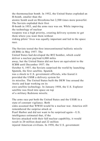 the thermonuclear bomb. In 1952, the United States exploded an
H-bomb, smaller than the
atomic bomb used on Hiroshima but 2,500 times more powerful.
The Soviets exploded their first
H-bomb in 1953, and the arms race was on. While improving
the technology of nuclear
weapons was a high priority, creating delivery systems to get
them where you want them without
risking pilots’ lives was equally important and led to the space
race.
The Soviets tested the first intercontinental ballistic missile
(ICBM) in May 1957. The
United States had developed the B52 bomber, which could
deliver a nuclear payload 6,000 miles
away, but the United States did not have an equivalent to the
ICBM until December 1957. On
October 4, 1957, the Soviets surprised the world by launching
Sputnik, the first satellite. Sputnik
was a shock to U.S. government officials, who feared it
provided the USSR a delivery system for
its missiles. The United States built the DEW line around the
Arctic and kept working on its
own satellite technology. In January 1958, the U.S. Explorer
satellite was fired into space on top
of a military Redstone missile.
The arms race put both the United States and the USSR in a
state of constant vigilance. Both
sides assumed that WWIII would be a nuclear war. America still
remembered the surprise attack at
Pearl Harbor and did not want to be surprised again—U.S.
intelligence estimated that, if the
Soviets attacked with their full nuclear capability, it would
result in 20 million dead and 22 million
injured American civilians. In 1958, the U.S. government
 