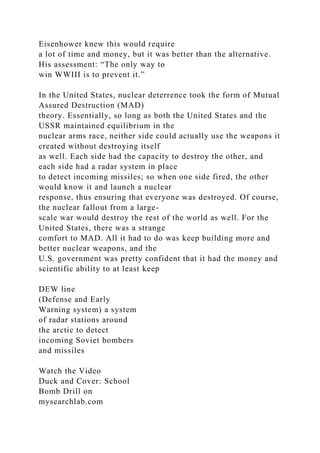 Eisenhower knew this would require
a lot of time and money, but it was better than the alternative.
His assessment: “The only way to
win WWIII is to prevent it.”
In the United States, nuclear deterrence took the form of Mutual
Assured Destruction (MAD)
theory. Essentially, so long as both the United States and the
USSR maintained equilibrium in the
nuclear arms race, neither side could actually use the weapons it
created without destroying itself
as well. Each side had the capacity to destroy the other, and
each side had a radar system in place
to detect incoming missiles; so when one side fired, the other
would know it and launch a nuclear
response, thus ensuring that everyone was destroyed. Of course,
the nuclear fallout from a large-
scale war would destroy the rest of the world as well. For the
United States, there was a strange
comfort to MAD. All it had to do was keep building more and
better nuclear weapons, and the
U.S. government was pretty confident that it had the money and
scientific ability to at least keep
DEW line
(Defense and Early
Warning system) a system
of radar stations around
the arctic to detect
incoming Soviet bombers
and missiles
Watch the Video
Duck and Cover: School
Bomb Drill on
mysearchlab.com
 