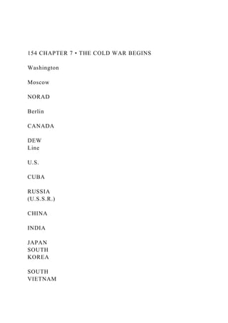 154 CHAPTER 7 • THE COLD WAR BEGINS
Washington
Moscow
NORAD
Berlin
CANADA
DEW
Line
U.S.
CUBA
RUSSIA
(U.S.S.R.)
CHINA
INDIA
JAPAN
SOUTH
KOREA
SOUTH
VIETNAM
 