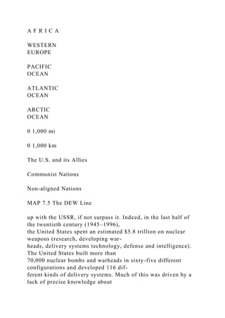 A F R I C A
WESTERN
EUROPE
PACIFIC
OCEAN
ATLANTIC
OCEAN
ARCTIC
OCEAN
0 1,000 mi
0 1,000 km
The U.S. and its Allies
Communist Nations
Non-aligned Nations
MAP 7.5 The DEW Line
up with the USSR, if not surpass it. Indeed, in the last half of
the twentieth century (1945–1996),
the United States spent an estimated $5.8 trillion on nuclear
weapons (research, developing war-
heads, delivery systems technology, defense and intelligence).
The United States built more than
70,000 nuclear bombs and warheads in sixty-five different
configurations and developed 116 dif-
ferent kinds of delivery systems. Much of this was driven by a
lack of precise knowledge about
 