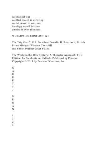 ideological war
conflict rooted in differing
world views; to win, one
ideology would become
dominant over all others
WORLDWIDE CONFLICT 121
The “big three”: U.S. President Franklin D. Roosevelt, British
Prime Minister Winston Churchill
and Soviet Premier Josef Stalin.
The World in the 20th Century: A Thematic Approach, First
Edition, by Stephanie A. Hallock. Published by Pearson.
Copyright © 2013 by Pearson Education, Inc.
G
A
R
R
E
T
T
,
M
E
G
A
N
1
3
2
4
 