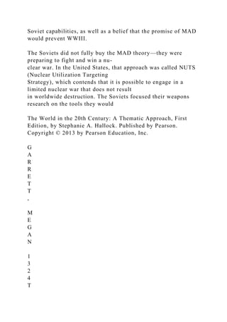 Soviet capabilities, as well as a belief that the promise of MAD
would prevent WWIII.
The Soviets did not fully buy the MAD theory—they were
preparing to fight and win a nu-
clear war. In the United States, that approach was called NUTS
(Nuclear Utilization Targeting
Strategy), which contends that it is possible to engage in a
limited nuclear war that does not result
in worldwide destruction. The Soviets focused their weapons
research on the tools they would
The World in the 20th Century: A Thematic Approach, First
Edition, by Stephanie A. Hallock. Published by Pearson.
Copyright © 2013 by Pearson Education, Inc.
G
A
R
R
E
T
T
,
M
E
G
A
N
1
3
2
4
T
 