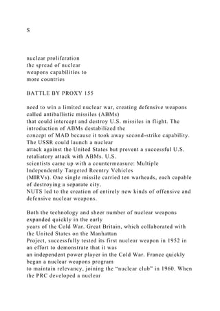 S
nuclear proliferation
the spread of nuclear
weapons capabilities to
more countries
BATTLE BY PROXY 155
need to win a limited nuclear war, creating defensive weapons
called antiballistic missiles (ABMs)
that could intercept and destroy U.S. missiles in flight. The
introduction of ABMs destabilized the
concept of MAD because it took away second-strike capability.
The USSR could launch a nuclear
attack against the United States but prevent a successful U.S.
retaliatory attack with ABMs. U.S.
scientists came up with a countermeasure: Multiple
Independently Targeted Reentry Vehicles
(MIRVs). One single missile carried ten warheads, each capable
of destroying a separate city.
NUTS led to the creation of entirely new kinds of offensive and
defensive nuclear weapons.
Both the technology and sheer number of nuclear weapons
expanded quickly in the early
years of the Cold War. Great Britain, which collaborated with
the United States on the Manhattan
Project, successfully tested its first nuclear weapon in 1952 in
an effort to demonstrate that it was
an independent power player in the Cold War. France quickly
began a nuclear weapons program
to maintain relevancy, joining the “nuclear club” in 1960. When
the PRC developed a nuclear
 