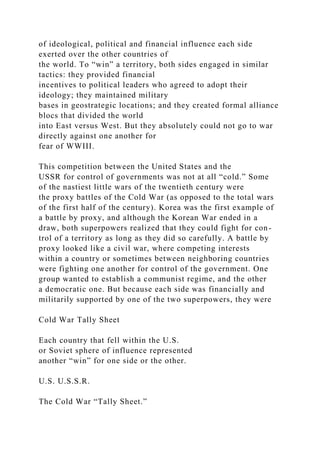 of ideological, political and financial influence each side
exerted over the other countries of
the world. To “win” a territory, both sides engaged in similar
tactics: they provided financial
incentives to political leaders who agreed to adopt their
ideology; they maintained military
bases in geostrategic locations; and they created formal alliance
blocs that divided the world
into East versus West. But they absolutely could not go to war
directly against one another for
fear of WWIII.
This competition between the United States and the
USSR for control of governments was not at all “cold.” Some
of the nastiest little wars of the twentieth century were
the proxy battles of the Cold War (as opposed to the total wars
of the first half of the century). Korea was the first example of
a battle by proxy, and although the Korean War ended in a
draw, both superpowers realized that they could fight for con-
trol of a territory as long as they did so carefully. A battle by
proxy looked like a civil war, where competing interests
within a country or sometimes between neighboring countries
were fighting one another for control of the government. One
group wanted to establish a communist regime, and the other
a democratic one. But because each side was financially and
militarily supported by one of the two superpowers, they were
Cold War Tally Sheet
Each country that fell within the U.S.
or Soviet sphere of influence represented
another “win” for one side or the other.
U.S. U.S.S.R.
The Cold War “Tally Sheet.”
 