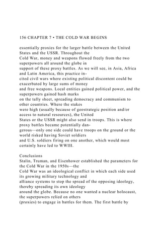 156 CHAPTER 7 • THE COLD WAR BEGINS
essentially proxies for the larger battle between the United
States and the USSR. Throughout the
Cold War, money and weapons flowed freely from the two
superpowers all around the globe in
support of these proxy battles. As we will see, in Asia, Africa
and Latin America, this practice in-
cited civil wars where existing political discontent could be
exacerbated by large sums of money
and free weapons. Local entities gained political power, and the
superpowers gained hash marks
on the tally sheet, spreading democracy and communism to
other countries. Where the stakes
were high (usually because of geostrategic position and/or
access to natural resources), the United
States or the USSR might also send in troops. This is where
proxy battles became potentially dan-
gerous—only one side could have troops on the ground or the
world risked having Soviet soldiers
and U.S. soldiers firing on one another, which would most
certainly have led to WWIII.
Conclusions
Stalin, Truman, and Eisenhower established the parameters for
the Cold War in the 1950s—the
Cold War was an ideological conflict in which each side used
its growing military technology and
alliance systems to stop the spread of the opposing ideology,
thereby spreading its own ideology
around the globe. Because no one wanted a nuclear holocaust,
the superpowers relied on others
(proxies) to engage in battles for them. The first battle by
 