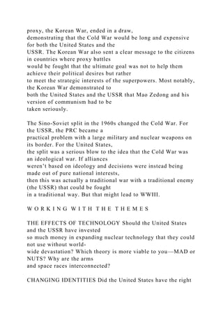 proxy, the Korean War, ended in a draw,
demonstrating that the Cold War would be long and expensive
for both the United States and the
USSR. The Korean War also sent a clear message to the citizens
in countries where proxy battles
would be fought that the ultimate goal was not to help them
achieve their political desires but rather
to meet the strategic interests of the superpowers. Most notably,
the Korean War demonstrated to
both the United States and the USSR that Mao Zedong and his
version of communism had to be
taken seriously.
The Sino-Soviet split in the 1960s changed the Cold War. For
the USSR, the PRC became a
practical problem with a large military and nuclear weapons on
its border. For the United States,
the split was a serious blow to the idea that the Cold War was
an ideological war. If alliances
weren’t based on ideology and decisions were instead being
made out of pure national interests,
then this was actually a traditional war with a traditional enemy
(the USSR) that could be fought
in a traditional way. But that might lead to WWIII.
W O R K I N G W I T H T H E T H E M E S
THE EFFECTS OF TECHNOLOGY Should the United States
and the USSR have invested
so much money in expanding nuclear technology that they could
not use without world-
wide devastation? Which theory is more viable to you—MAD or
NUTS? Why are the arms
and space races interconnected?
CHANGING IDENTITIES Did the United States have the right
 