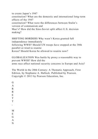 to create Japan’s 1947
constitution? What are the domestic and international long-term
effects of the 1947
constitution? What were the differences between Stalin’s
version of communism and
Mao’s? How did the Sino-Soviet split affect U.S. decision
making?
SHIFTING BORDERS Why wasn’t Korea granted full
independence immediately
following WWII? Should UN troops have stopped at the 38th
parallel or tried to reunite
Korea? Should Korea be allowed to reunite now?
GLOBALIZATION Was battle by proxy a reasonable way to
prevent WWIII? How did the
arms race affect national security concerns in Europe and Asia?
The World in the 20th Century: A Thematic Approach, First
Edition, by Stephanie A. Hallock. Published by Pearson.
Copyright © 2013 by Pearson Education, Inc.
G
A
R
R
E
T
T
,
M
E
G
A
N
 