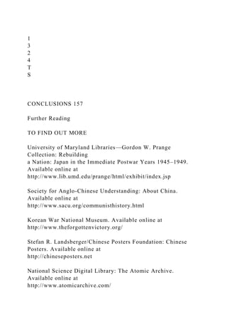 1
3
2
4
T
S
CONCLUSIONS 157
Further Reading
TO FIND OUT MORE
University of Maryland Libraries—Gordon W. Prange
Collection: Rebuilding
a Nation: Japan in the Immediate Postwar Years 1945–1949.
Available online at
http://www.lib.umd.edu/prange/html/exhibit/index.jsp
Society for Anglo-Chinese Understanding: About China.
Available online at
http://www.sacu.org/communisthistory.html
Korean War National Museum. Available online at
http://www.theforgottenvictory.org/
Stefan R. Landsberger/Chinese Posters Foundation: Chinese
Posters. Available online at
http://chineseposters.net
National Science Digital Library: The Atomic Archive.
Available online at
http://www.atomicarchive.com/
 