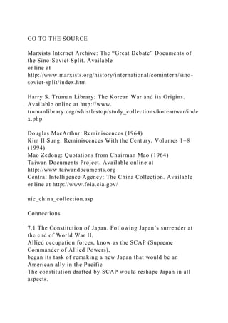 GO TO THE SOURCE
Marxists Internet Archive: The “Great Debate” Documents of
the Sino-Soviet Split. Available
online at
http://www.marxists.org/history/international/comintern/sino-
soviet-split/index.htm
Harry S. Truman Library: The Korean War and its Origins.
Available online at http://www.
trumanlibrary.org/whistlestop/study_collections/koreanwar/inde
x.php
Douglas MacArthur: Reminiscences (1964)
Kim Il Sung: Reminiscences With the Century, Volumes 1–8
(1994)
Mao Zedong: Quotations from Chairman Mao (1964)
Taiwan Documents Project. Available online at
http://www.taiwandocuments.org
Central Intelligence Agency: The China Collection. Available
online at http://www.foia.cia.gov/
nic_china_collection.asp
Connections
7.1 The Constitution of Japan. Following Japan’s surrender at
the end of World War II,
Allied occupation forces, know as the SCAP (Supreme
Commander of Allied Powers),
began its task of remaking a new Japan that would be an
American ally in the Pacific
The constitution drafted by SCAP would reshape Japan in all
aspects.
 