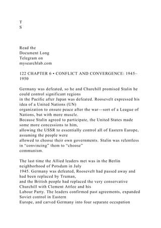 T
S
Read the
Document Long
Telegram on
mysearchlab.com
122 CHAPTER 6 • CONFLICT AND CONVERGENCE: 1945–
1950
Germany was defeated, so he and Churchill promised Stalin he
could control significant regions
in the Pacific after Japan was defeated. Roosevelt expressed his
idea of a United Nations (UN)
organization to ensure peace after the war—sort of a League of
Nations, but with more muscle.
Because Stalin agreed to participate, the United States made
some more concessions to him,
allowing the USSR to essentially control all of Eastern Europe,
assuming the people were
allowed to choose their own governments. Stalin was relentless
in “convincing” them to “choose”
communism.
The last time the Allied leaders met was in the Berlin
neighborhood of Potsdam in July
1945. Germany was defeated, Roosevelt had passed away and
had been replaced by Truman,
and the British people had replaced the very conservative
Churchill with Clement Attlee and his
Labour Party. The leaders confirmed past agreements, expanded
Soviet control in Eastern
Europe, and carved Germany into four separate occupation
 