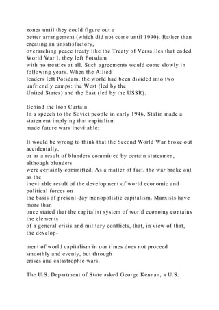 zones until they could figure out a
better arrangement (which did not come until 1990). Rather than
creating an unsatisfactory,
overarching peace treaty like the Treaty of Versailles that ended
World War I, they left Potsdam
with no treaties at all. Such agreements would come slowly in
following years. When the Allied
leaders left Potsdam, the world had been divided into two
unfriendly camps: the West (led by the
United States) and the East (led by the USSR).
Behind the Iron Curtain
In a speech to the Soviet people in early 1946, Stalin made a
statement implying that capitalism
made future wars inevitable:
It would be wrong to think that the Second World War broke out
accidentally,
or as a result of blunders committed by certain statesmen,
although blunders
were certainly committed. As a matter of fact, the war broke out
as the
inevitable result of the development of world economic and
political forces on
the basis of present-day monopolistic capitalism. Marxists have
more than
once stated that the capitalist system of world economy contains
the elements
of a general crisis and military conflicts, that, in view of that,
the develop-
ment of world capitalism in our times does not proceed
smoothly and evenly, but through
crises and catastrophic wars.
The U.S. Department of State asked George Kennan, a U.S.
 