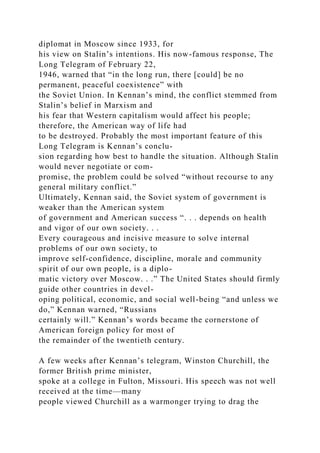 diplomat in Moscow since 1933, for
his view on Stalin’s intentions. His now-famous response, The
Long Telegram of February 22,
1946, warned that “in the long run, there [could] be no
permanent, peaceful coexistence” with
the Soviet Union. In Kennan’s mind, the conflict stemmed from
Stalin’s belief in Marxism and
his fear that Western capitalism would affect his people;
therefore, the American way of life had
to be destroyed. Probably the most important feature of this
Long Telegram is Kennan’s conclu-
sion regarding how best to handle the situation. Although Stalin
would never negotiate or com-
promise, the problem could be solved “without recourse to any
general military conflict.”
Ultimately, Kennan said, the Soviet system of government is
weaker than the American system
of government and American success “. . . depends on health
and vigor of our own society. . .
Every courageous and incisive measure to solve internal
problems of our own society, to
improve self-confidence, discipline, morale and community
spirit of our own people, is a diplo-
matic victory over Moscow. . .” The United States should firmly
guide other countries in devel-
oping political, economic, and social well-being “and unless we
do,” Kennan warned, “Russians
certainly will.” Kennan’s words became the cornerstone of
American foreign policy for most of
the remainder of the twentieth century.
A few weeks after Kennan’s telegram, Winston Churchill, the
former British prime minister,
spoke at a college in Fulton, Missouri. His speech was not well
received at the time—many
people viewed Churchill as a warmonger trying to drag the
 