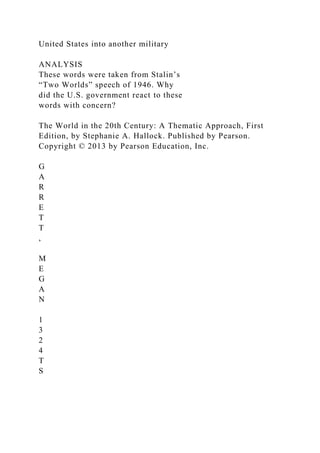 United States into another military
ANALYSIS
These words were taken from Stalin’s
“Two Worlds” speech of 1946. Why
did the U.S. government react to these
words with concern?
The World in the 20th Century: A Thematic Approach, First
Edition, by Stephanie A. Hallock. Published by Pearson.
Copyright © 2013 by Pearson Education, Inc.
G
A
R
R
E
T
T
,
M
E
G
A
N
1
3
2
4
T
S
 