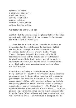 sphere of influence
a geographic region over
which one country
directly or indirectly
controls political,
economic, social, and/or
military decision making
WORLDWIDE CONFLICT 123
conflict—but the speech coined the phrase that best described
the political and ideological divide between the Soviets and
the West as the Cold War began:
. . . From Stettin in the Baltic to Trieste in the Adriatic an
iron curtain has descended across the Continent. Behind
that line lie all the capitals of the ancient states of
Central and Eastern Europe. Warsaw, Berlin, Prague,
Vienna, Budapest, Belgrade, Bucharest and Sofia; all
these famous cities and the populations around them lie
in what I must call the Soviet sphere, and all are subject,
in one form or another, not only to Soviet influence but to
a very high and in some cases increasing measure of con-
trol from Moscow.
Churchill was referring to the divide across Eastern
Europe between free countries with Western-style democratic
governments and the Eastern bloc countries with communist
governments that answered directly to the USSR. Stalin, of
course, perceived Churchill’s speech as a threat, particularly
the opening phrases in which Churchill seemed to challenge
America to act against communism: “. . . The United States
stands at this time at the pinnacle of world power . . . with this
primacy in power is also joined an awe-inspiring accountabil-
ity to the future.” Churchill may well have been trying to pro-
voke the United States to stay involved in European affairs
 