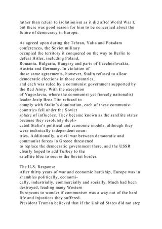 rather than return to isolationism as it did after World War I,
but there was good reason for him to be concerned about the
future of democracy in Europe.
As agreed upon during the Tehran, Yalta and Potsdam
conferences, the Soviet military
occupied the territory it conquered on the way to Berlin to
defeat Hitler, including Poland,
Romania, Bulgaria, Hungary and parts of Czechoslovakia,
Austria and Germany. In violation of
those same agreements, however, Stalin refused to allow
democratic elections in those countries,
and each was ruled by a communist government supported by
the Red Army. With the exception
of Yugoslavia, where the communist yet fiercely nationalist
leader Josip Broz Tito refused to
comply with Stalin’s domination, each of these communist
countries fell under the Soviet
sphere of influence. They became known as the satellite states
because they resolutely dupli-
cated Stalin’s political and economic models, although they
were technically independent coun-
tries. Additionally, a civil war between democratic and
communist forces in Greece threatened
to replace the democratic government there, and the USSR
clearly hoped to add Turkey to the
satellite bloc to secure the Soviet border.
The U.S. Response
After thirty years of war and economic hardship, Europe was in
shambles politically, economi-
cally, industrially, commercially and socially. Much had been
destroyed, leading many Western
Europeans to wonder if communism was a way out of the hard
life and injustices they suffered.
President Truman believed that if the United States did not step
 