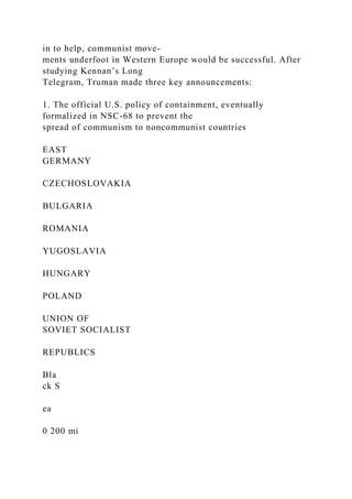 in to help, communist move-
ments underfoot in Western Europe would be successful. After
studying Kennan’s Long
Telegram, Truman made three key announcements:
1. The official U.S. policy of containment, eventually
formalized in NSC-68 to prevent the
spread of communism to noncommunist countries
EAST
GERMANY
CZECHOSLOVAKIA
BULGARIA
ROMANIA
YUGOSLAVIA
HUNGARY
POLAND
UNION OF
SOVIET SOCIALIST
REPUBLICS
Bla
ck S
ea
0 200 mi
 