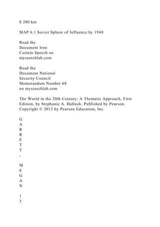 0 200 km
MAP 6.1 Soviet Sphere of Influence by 1948
Read the
Document Iron
Curtain Speech on
mysearchlab.com
Read the
Document National
Security Council
Memorandum Number 68
on mysearchlab.com
The World in the 20th Century: A Thematic Approach, First
Edition, by Stephanie A. Hallock. Published by Pearson.
Copyright © 2013 by Pearson Education, Inc.
G
A
R
R
E
T
T
,
M
E
G
A
N
1
3
 