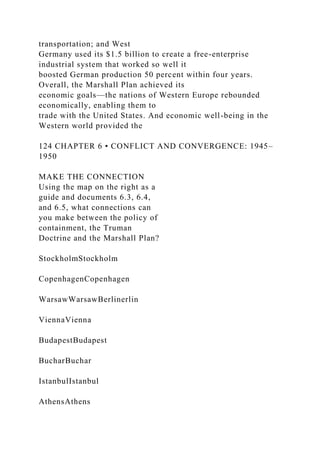 transportation; and West
Germany used its $1.5 billion to create a free-enterprise
industrial system that worked so well it
boosted German production 50 percent within four years.
Overall, the Marshall Plan achieved its
economic goals—the nations of Western Europe rebounded
economically, enabling them to
trade with the United States. And economic well-being in the
Western world provided the
124 CHAPTER 6 • CONFLICT AND CONVERGENCE: 1945–
1950
MAKE THE CONNECTION
Using the map on the right as a
guide and documents 6.3, 6.4,
and 6.5, what connections can
you make between the policy of
containment, the Truman
Doctrine and the Marshall Plan?
StockholmStockholm
CopenhagenCopenhagen
WarsawWarsawBerlinerlin
ViennaVienna
BudapestBudapest
BucharBuchar
IstanbulIstanbul
AthensAthens
 