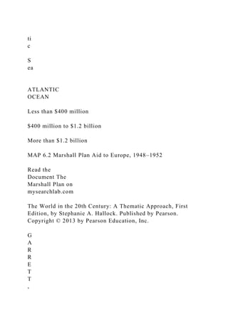 ti
c
S
ea
ATLANTIC
OCEAN
Less than $400 million
$400 million to $1.2 billion
More than $1.2 billion
MAP 6.2 Marshall Plan Aid to Europe, 1948–1952
Read the
Document The
Marshall Plan on
mysearchlab.com
The World in the 20th Century: A Thematic Approach, First
Edition, by Stephanie A. Hallock. Published by Pearson.
Copyright © 2013 by Pearson Education, Inc.
G
A
R
R
E
T
T
,
 