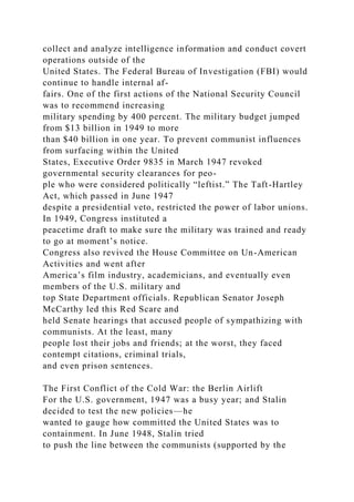 collect and analyze intelligence information and conduct covert
operations outside of the
United States. The Federal Bureau of Investigation (FBI) would
continue to handle internal af-
fairs. One of the first actions of the National Security Council
was to recommend increasing
military spending by 400 percent. The military budget jumped
from $13 billion in 1949 to more
than $40 billion in one year. To prevent communist influences
from surfacing within the United
States, Executive Order 9835 in March 1947 revoked
governmental security clearances for peo-
ple who were considered politically “leftist.” The Taft-Hartley
Act, which passed in June 1947
despite a presidential veto, restricted the power of labor unions.
In 1949, Congress instituted a
peacetime draft to make sure the military was trained and ready
to go at moment’s notice.
Congress also revived the House Committee on Un-American
Activities and went after
America’s film industry, academicians, and eventually even
members of the U.S. military and
top State Department officials. Republican Senator Joseph
McCarthy led this Red Scare and
held Senate hearings that accused people of sympathizing with
communists. At the least, many
people lost their jobs and friends; at the worst, they faced
contempt citations, criminal trials,
and even prison sentences.
The First Conflict of the Cold War: the Berlin Airlift
For the U.S. government, 1947 was a busy year; and Stalin
decided to test the new policies—he
wanted to gauge how committed the United States was to
containment. In June 1948, Stalin tried
to push the line between the communists (supported by the
 