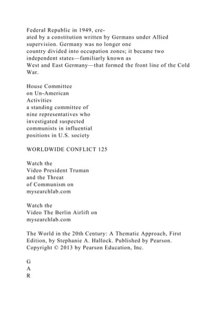 Federal Republic in 1949, cre-
ated by a constitution written by Germans under Allied
supervision. Germany was no longer one
country divided into occupation zones; it became two
independent states—familiarly known as
West and East Germany—that formed the front line of the Cold
War.
House Committee
on Un-American
Activities
a standing committee of
nine representatives who
investigated suspected
communists in influential
positions in U.S. society
WORLDWIDE CONFLICT 125
Watch the
Video President Truman
and the Threat
of Communism on
mysearchlab.com
Watch the
Video The Berlin Airlift on
mysearchlab.com
The World in the 20th Century: A Thematic Approach, First
Edition, by Stephanie A. Hallock. Published by Pearson.
Copyright © 2013 by Pearson Education, Inc.
G
A
R
 