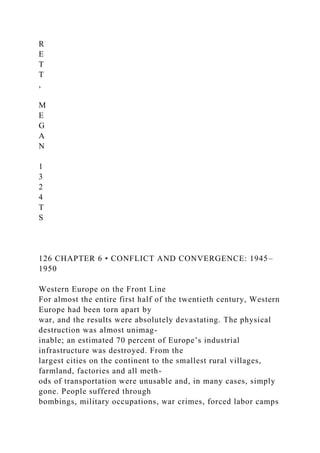 R
E
T
T
,
M
E
G
A
N
1
3
2
4
T
S
126 CHAPTER 6 • CONFLICT AND CONVERGENCE: 1945–
1950
Western Europe on the Front Line
For almost the entire first half of the twentieth century, Western
Europe had been torn apart by
war, and the results were absolutely devastating. The physical
destruction was almost unimag-
inable; an estimated 70 percent of Europe’s industrial
infrastructure was destroyed. From the
largest cities on the continent to the smallest rural villages,
farmland, factories and all meth-
ods of transportation were unusable and, in many cases, simply
gone. People suffered through
bombings, military occupations, war crimes, forced labor camps
 