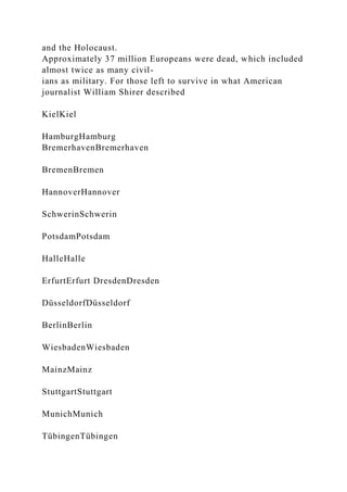 and the Holocaust.
Approximately 37 million Europeans were dead, which included
almost twice as many civil-
ians as military. For those left to survive in what American
journalist William Shirer described
KielKiel
HamburgHamburg
BremerhavenBremerhaven
BremenBremen
HannoverHannover
SchwerinSchwerin
PotsdamPotsdam
HalleHalle
ErfurtErfurt DresdenDresden
DüsseldorfDüsseldorf
BerlinBerlin
WiesbadenWiesbaden
MainzMainz
StuttgartStuttgart
MunichMunich
TübingenTübingen
 