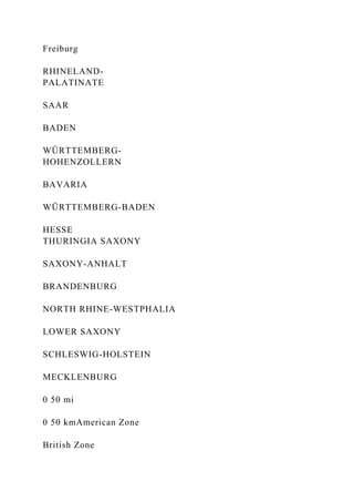 Freiburg
RHINELAND-
PALATINATE
SAAR
BADEN
WÜRTTEMBERG-
HOHENZOLLERN
BAVARIA
WÜRTTEMBERG-BADEN
HESSE
THURINGIA SAXONY
SAXONY-ANHALT
BRANDENBURG
NORTH RHINE-WESTPHALIA
LOWER SAXONY
SCHLESWIG-HOLSTEIN
MECKLENBURG
0 50 mi
0 50 kmAmerican Zone
British Zone
 