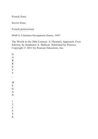 French Zone
Soviet Zone
French protectorate
MAP 6.3 German Occupation Zones, 1947
The World in the 20th Century: A Thematic Approach, First
Edition, by Stephanie A. Hallock. Published by Pearson.
Copyright © 2013 by Pearson Education, Inc.
G
A
R
R
E
T
T
,
M
E
G
A
N
1
3
2
4
T
S
 
