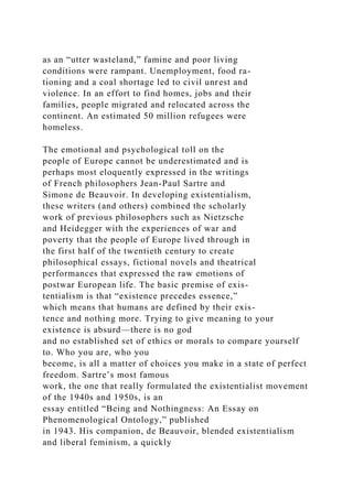 as an “utter wasteland,” famine and poor living
conditions were rampant. Unemployment, food ra-
tioning and a coal shortage led to civil unrest and
violence. In an effort to find homes, jobs and their
families, people migrated and relocated across the
continent. An estimated 50 million refugees were
homeless.
The emotional and psychological toll on the
people of Europe cannot be underestimated and is
perhaps most eloquently expressed in the writings
of French philosophers Jean-Paul Sartre and
Simone de Beauvoir. In developing existentialism,
these writers (and others) combined the scholarly
work of previous philosophers such as Nietzsche
and Heidegger with the experiences of war and
poverty that the people of Europe lived through in
the first half of the twentieth century to create
philosophical essays, fictional novels and theatrical
performances that expressed the raw emotions of
postwar European life. The basic premise of exis-
tentialism is that “existence precedes essence,”
which means that humans are defined by their exis-
tence and nothing more. Trying to give meaning to your
existence is absurd—there is no god
and no established set of ethics or morals to compare yourself
to. Who you are, who you
become, is all a matter of choices you make in a state of perfect
freedom. Sartre’s most famous
work, the one that really formulated the existentialist movement
of the 1940s and 1950s, is an
essay entitled “Being and Nothingness: An Essay on
Phenomenological Ontology,” published
in 1943. His companion, de Beauvoir, blended existentialism
and liberal feminism, a quickly
 