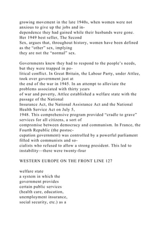 growing movement in the late 1940s, when women were not
anxious to give up the jobs and in-
dependence they had gained while their husbands were gone.
Her 1949 best seller, The Second
Sex, argues that, throughout history, women have been defined
as the “other” sex, implying
they are not the “normal” sex.
Governments knew they had to respond to the people’s needs,
but they were trapped in po-
litical conflict. In Great Britain, the Labour Party, under Attlee,
took over government just at
the end of the war in 1945. In an attempt to alleviate the
problems associated with thirty years
of war and poverty, Attlee established a welfare state with the
passage of the National
Insurance Act, the National Assistance Act and the National
Health Service Act on July 5,
1948. This comprehensive program provided “cradle to grave”
services for all citizens, a sort of
compromise between democracy and communism. In France, the
Fourth Republic (the postoc-
cupation government) was controlled by a powerful parliament
filled with communists and so-
cialists who refused to allow a strong president. This led to
instability—there were twenty-four
WESTERN EUROPE ON THE FRONT LINE 127
welfare state
a system in which the
government provides
certain public services
(health care, education,
unemployment insurance,
social security, etc.) as a
 