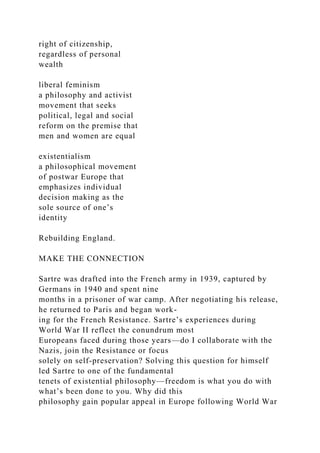 right of citizenship,
regardless of personal
wealth
liberal feminism
a philosophy and activist
movement that seeks
political, legal and social
reform on the premise that
men and women are equal
existentialism
a philosophical movement
of postwar Europe that
emphasizes individual
decision making as the
sole source of one’s
identity
Rebuilding England.
MAKE THE CONNECTION
Sartre was drafted into the French army in 1939, captured by
Germans in 1940 and spent nine
months in a prisoner of war camp. After negotiating his release,
he returned to Paris and began work-
ing for the French Resistance. Sartre’s experiences during
World War II reflect the conundrum most
Europeans faced during those years—do I collaborate with the
Nazis, join the Resistance or focus
solely on self-preservation? Solving this question for himself
led Sartre to one of the fundamental
tenets of existential philosophy—freedom is what you do with
what’s been done to you. Why did this
philosophy gain popular appeal in Europe following World War
 
